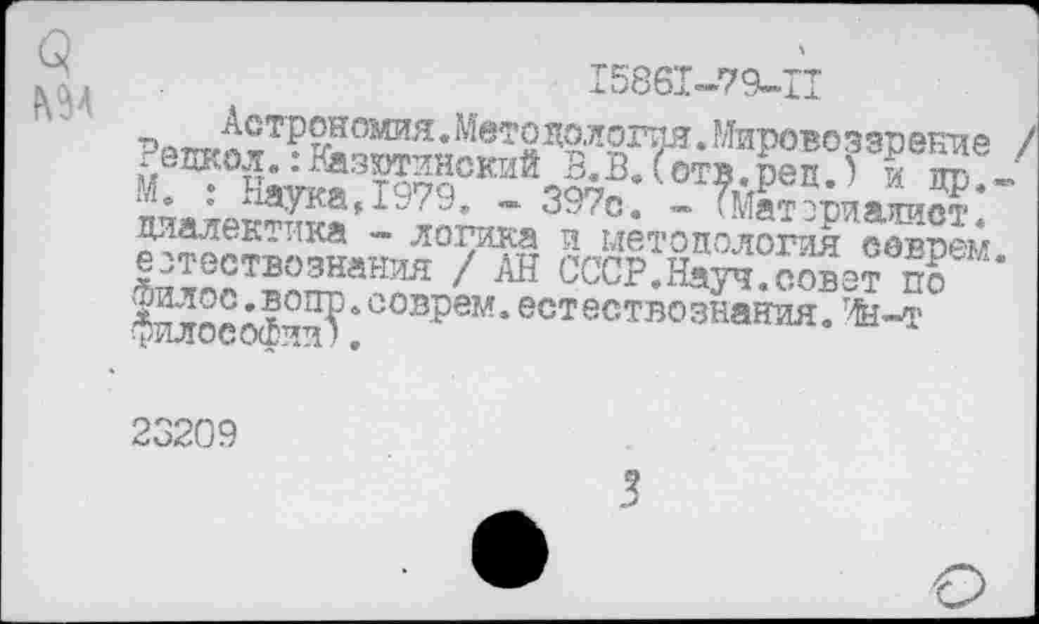 ﻿15861-79-11
Мировоззрение / *едкол..Вазютинский в.В.Готв.реп.5 и по -М. : Наука,1979. - 397с. - ТЙатзриаоот диалектика - логика и методология соврем естествознания / АН СССР.Науч.совет по ■?илосо1ии?4 еов^ем* естествознания. Ин-т
23209